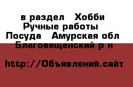  в раздел : Хобби. Ручные работы » Посуда . Амурская обл.,Благовещенский р-н